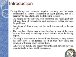 Introduction
Taking history and complete physical check-up are the major
components of health assessment of aged persons, but it is
necessary to pay attention to the following factors:
 Old people may be suffering from more than one health problem.
Solitude, lack of productivity and negligence further increases
the problems.
 Symptoms of disease may not be well pronounced in the old
people.
 The complaint of pain may be unbelievable, in most of the cases,
because there may be a change in their attitude about the feeling
of pain.
 Old people may habitat to live with the diseases, as they believe
that now there is no remedy for it or they may think that
complain will make others ignore them.
 Behaviour of family and society towards aged persons plays an
important role in their health assessment.
 