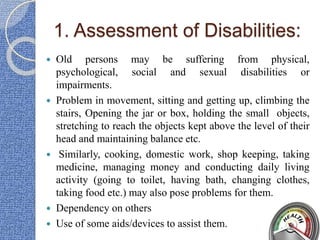 1. Assessment of Disabilities:
 Old persons may be suffering from physical,
psychological, social and sexual disabilities or
impairments.
 Problem in movement, sitting and getting up, climbing the
stairs, Opening the jar or box, holding the small objects,
stretching to reach the objects kept above the level of their
head and maintaining balance etc.
 Similarly, cooking, domestic work, shop keeping, taking
medicine, managing money and conducting daily living
activity (going to toilet, having bath, changing clothes,
taking food etc.) may also pose problems for them.
 Dependency on others
 Use of some aids/devices to assist them.
 