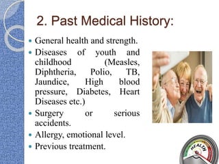 2. Past Medical History:
 General health and strength.
 Diseases of youth and
childhood (Measles,
Diphtheria, Polio, TB,
Jaundice, High blood
pressure, Diabetes, Heart
Diseases etc.)
 Surgery or serious
accidents.
 Allergy, emotional level.
 Previous treatment.
 