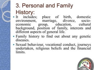 3. Personal and Family
History:
 It includes; place of birth, domestic
environment, marriage, divorce, socio-
economic group, education, cultural
background, position of family, interests and
different aspects of general life.
 Family history to find out about any genetic
diseases.
 Sexual behaviour, vocational conduct, journeys
undertaken, religious beliefs and the financial
limits.
 