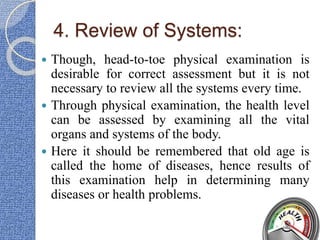 4. Review of Systems:
 Though, head-to-toe physical examination is
desirable for correct assessment but it is not
necessary to review all the systems every time.
 Through physical examination, the health level
can be assessed by examining all the vital
organs and systems of the body.
 Here it should be remembered that old age is
called the home of diseases, hence results of
this examination help in determining many
diseases or health problems.
 