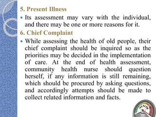 5. Present Illness
 Its assessment may vary with the individual,
and there may be one or more reasons for it.
6. Chief Complaint
 While assessing the health of old people, their
chief complaint should be inquired so as the
priorities may be decided in the implementation
of care. At the end of health assessment,
community health nurse should question
herself, if any information is still remaining,
which should be procured by asking questions,
and accordingly attempts should be made to
collect related information and facts.
 