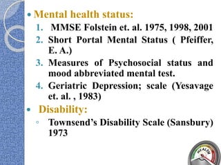  Mental health status:
1. MMSE Folstein et. al. 1975, 1998, 2001
2. Short Portal Mental Status ( Pfeiffer,
E. A.)
3. Measures of Psychosocial status and
mood abbreviated mental test.
4. Geriatric Depression; scale (Yesavage
et. al. , 1983)
 Disability:
◦ Townsend’s Disability Scale (Sansbury)
1973
 