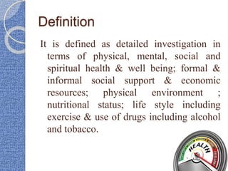 Definition
It is defined as detailed investigation in
terms of physical, mental, social and
spiritual health & well being; formal &
informal social support & economic
resources; physical environment ;
nutritional status; life style including
exercise & use of drugs including alcohol
and tobacco.
 