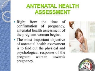  Right from the time of
confirmation of pregnancy,
antenatal health assessment of
the pregnant woman begins.
 The most important objective
of antenatal health assessment
is to find out the physical and
psychological response of the
pregnant woman towards
pregnancy.
 