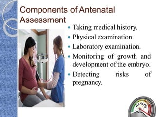 Components of Antenatal
Assessment
 Taking medical history.
 Physical examination.
 Laboratory examination.
 Monitoring of growth and
development of the embryo.
 Detecting risks of
pregnancy.
 