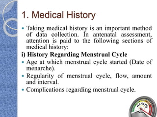 1. Medical History
 Taking medical history is an important method
of data collection. In antenatal assessment,
attention is paid to the following sections of
medical history:
i) History Regarding Menstrual Cycle
 Age at which menstrual cycle started (Date of
menarche).
 Regularity of menstrual cycle, flow, amount
and interval.
 Complications regarding menstrual cycle.
 