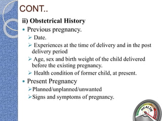 CONT..
ii) Obstetrical History
 Previous pregnancy.
 Date.
 Experiences at the time of delivery and in the post
delivery period
 Age, sex and birth weight of the child delivered
before the existing pregnancy.
 Health condition of former child, at present.
 Present Pregnancy
Planned/unplanned/unwanted
Signs and symptoms of pregnancy.
 