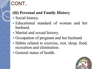 CONT..
(iii) Personal and Family History
 Social history.
 Educational standard of woman and her
husband.
 Marital and sexual history.
 Occupation of pregnant and her husband
 Habits related to exercise, rest, sleep, food,
recreation and elimination.
 General status of health.
 