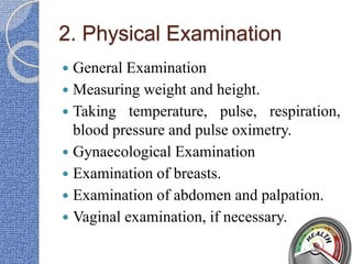 2. Physical Examination
 General Examination
 Measuring weight and height.
 Taking temperature, pulse, respiration,
blood pressure and pulse oximetry.
 Gynaecological Examination
 Examination of breasts.
 Examination of abdomen and palpation.
 Vaginal examination, if necessary.
 