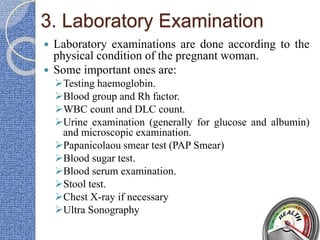 3. Laboratory Examination
 Laboratory examinations are done according to the
physical condition of the pregnant woman.
 Some important ones are:
Testing haemoglobin.
Blood group and Rh factor.
WBC count and DLC count.
Urine examination (generally for glucose and albumin)
and microscopic examination.
Papanicolaou smear test (PAP Smear)
Blood sugar test.
Blood serum examination.
Stool test.
Chest X-ray if necessary
Ultra Sonography
 