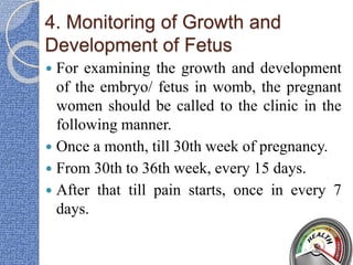 4. Monitoring of Growth and
Development of Fetus
 For examining the growth and development
of the embryo/ fetus in womb, the pregnant
women should be called to the clinic in the
following manner.
 Once a month, till 30th week of pregnancy.
 From 30th to 36th week, every 15 days.
 After that till pain starts, once in every 7
days.
 