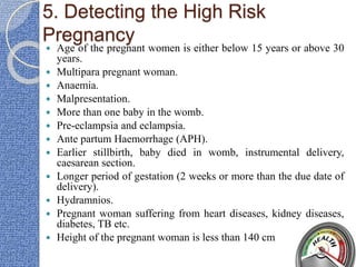 5. Detecting the High Risk
Pregnancy
 Age of the pregnant women is either below 15 years or above 30
years.
 Multipara pregnant woman.
 Anaemia.
 Malpresentation.
 More than one baby in the womb.
 Pre-eclampsia and eclampsia.
 Ante partum Haemorrhage (APH).
 Earlier stillbirth, baby died in womb, instrumental delivery,
caesarean section.
 Longer period of gestation (2 weeks or more than the due date of
delivery).
 Hydramnios.
 Pregnant woman suffering from heart diseases, kidney diseases,
diabetes, TB etc.
 Height of the pregnant woman is less than 140 cm
 