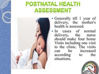  Generally till 1 year of
delivery, the mother's
health is assessed.
 In cases of normal
delivery, the nurse
should make four home
Visits including one visit
to the clinic. The visits
can be increased
according to the
situations.
 