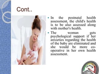 Cont..
 In the postnatal health
assessment, the child's health
is to be also assessed along
with mother's health.
 The woman gets
psychological support if her
anxieties regarding the health
of the baby are eliminated and
she would be more co-
operative in her own health
assessment.
 