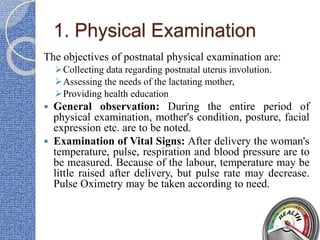 1. Physical Examination
The objectives of postnatal physical examination are:
Collecting data regarding postnatal uterus involution.
Assessing the needs of the lactating mother,
Providing health education
 General observation: During the entire period of
physical examination, mother's condition, posture, facial
expression etc. are to be noted.
 Examination of Vital Signs: After delivery the woman's
temperature, pulse, respiration and blood pressure are to
be measured. Because of the labour, temperature may be
little raised after delivery, but pulse rate may decrease.
Pulse Oximetry may be taken according to need.
 