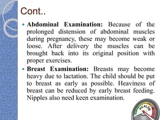 Cont..
 Abdominal Examination: Because of the
prolonged distension of abdominal muscles
during pregnancy, these may become weak or
loose. After delivery the muscles can be
brought back into its original position with
proper exercises.
 Breast Examination: Breasts may become
heavy due to lactation. The child should be put
to breast as early as possible. Heaviness of
breast can be reduced by early breast feeding.
Nipples also need keen examination.
 