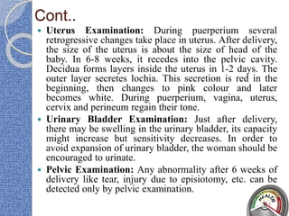 Cont..
 Uterus Examination: During puerperium several
retrogressive changes take place in uterus. After delivery,
the size of the uterus is about the size of head of the
baby. In 6-8 weeks, it recedes into the pelvic cavity.
Decidua forms layers inside the uterus in 1-2 days. The
outer layer secretes lochia. This secretion is red in the
beginning, then changes to pink colour and later
becomes white. During puerperium, vagina, uterus,
cervix and perineum regain their tone.
 Urinary Bladder Examination: Just after delivery,
there may be swelling in the urinary bladder, its capacity
might increase but sensitivity decreases. In order to
avoid expansion of urinary bladder, the woman should be
encouraged to urinate.
 Pelvic Examination: Any abnormality after 6 weeks of
delivery like tear, injury due to episiotomy, etc. can be
detected only by pelvic examination.
 