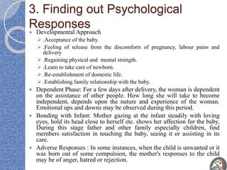 3. Finding out Psychological
Responses
 Developmental Approach
 .Acceptance of the baby.
 .Feeling of release from the discomforts of pregnancy, labour pains and
delivery
 .Regaining physical and mental strength.
 .Learn to take care of newborn.
 .Re-establishment of domestic life.
 .Establishing family relationship with the baby.
 Dependent Phase: For a few days after delivery, the woman is dependent
on the assistance of other people. How long she will take to become
independent, depends upon the nature and experience of the woman.
Emotional ups and downs may be observed during this period.
 Bonding with Infant: Mother gazing at the infant steadily with loving
eyes, hold its head close to herself etc. shows her affection for the baby.
During this stage father and other family especially children, find
members satisfaction in touching the baby, seeing it or assisting in its
care.
 Adverse Responses : In some instances, when the child is unwanted or it
was born out of some compulsion, the mother's responses to the child
may be of anger, hatred or rejection.
 