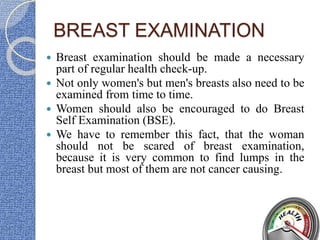 BREAST EXAMINATION
 Breast examination should be made a necessary
part of regular health check-up.
 Not only women's but men's breasts also need to be
examined from time to time.
 Women should also be encouraged to do Breast
Self Examination (BSE).
 We have to remember this fact, that the woman
should not be scared of breast examination,
because it is very common to find lumps in the
breast but most of them are not cancer causing.
 