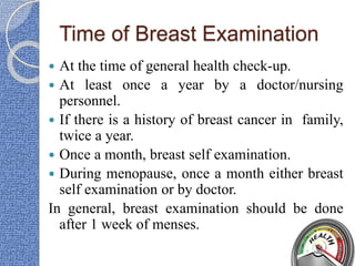 Time of Breast Examination
 At the time of general health check-up.
 At least once a year by a doctor/nursing
personnel.
 If there is a history of breast cancer in family,
twice a year.
 Once a month, breast self examination.
 During menopause, once a month either breast
self examination or by doctor.
In general, breast examination should be done
after 1 week of menses.
 