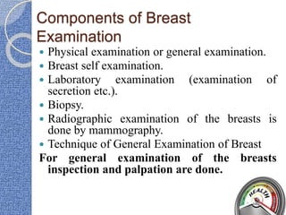 Components of Breast
Examination
 Physical examination or general examination.
 Breast self examination.
 Laboratory examination (examination of
secretion etc.).
 Biopsy.
 Radiographic examination of the breasts is
done by mammography.
 Technique of General Examination of Breast
For general examination of the breasts
inspection and palpation are done.
 