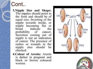 Cont..
3.Nipple Size and Shape:
The nipples should point to
the front and should be of
equal size. Inverting of the
nipple towards inside, or
nipple becoming flat or
broad indicate the
probability of cancer.
Secretion coming out of
nipple is not an indication
of cancer. The presence of
rashes or wounds in the
nipple also should be
checked.
4.Colour of Areola: Areola
is darker in pregnant and
black or brown coloured
women.
 