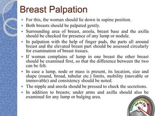 Breast Palpation
 For this, the woman should lie down in supine position.
 Both breasts should be palpated gently.
 Surrounding area of breast, areola, breast base and the axilla
should be checked for presence of any lump or nodule.
 In palpation with the help of finger pads, the parts all around
breast and the elevated breast part should be assessed circularly
for examination of breast tissues.
 If woman complains of lump in one breast the other breast
should be examined first, so that the difference between the two
can be felt.
 In case a lump, node or mass is present, its location, size and
shape (round, broad, tubular etc.) limits, mobility (movable or
immovable) and consistency should be noted.
 The nipple and areola should be pressed to check the secretions.
 In addition to breasts; under arms and axilla should also be
examined for any lump or bulging area.
 
