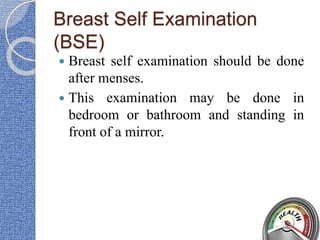 Breast Self Examination
(BSE)
 Breast self examination should be done
after menses.
 This examination may be done in
bedroom or bathroom and standing in
front of a mirror.
 