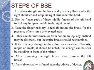 STEPS OF BSE
1. Lie down straight on the back and place a pillow under the
right shoulder and keep the right arm under the head.
2. Use the finger pads of three middle fingers of the left hand
to feel any lump or nodule in the right breast.
3. Place the finger pads try to feel all around the breast for the
presence of any lump or elevated area.
4. Either circular movement or from bottom to top, any method
may be followed, but the entire breast should be examined.
5. If there is any change in the colour or elevation of breasts,
nipple or areola, it should be noted, this change can be seen
by standing in front of the mirror.
6. After examining the right breast, also examine the left
breast.
7. If any abnormality is found, take the advice of doctor.
 
