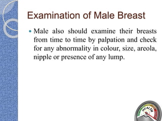 Examination of Male Breast
 Male also should examine their breasts
from time to time by palpation and check
for any abnormality in colour, size, areola,
nipple or presence of any lump.
 
