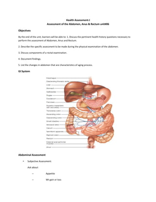 Health Assessment-I
Assessment of the Abdomen, Anus & Rectum unit#06
Objectives
By the end of the unit, learners will be able to: 1. Discuss the pertinent health history questions necessary to
perform the assessment of Abdomen, Anus and Rectum.
2. Describe the specific assessment to be made during the physical examination of the abdomen.
3. Discuss components of a rectal examination.
4. Document findings.
5. List the changes in abdomen that are characteristics of aging process.
GI System
Abdominal Assessment
• Subjective Assessment:
Ask about:
– Appetite
– Wt gain or loss
 