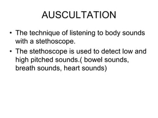 AUSCULTATION
• The technique of listening to body sounds
with a stethoscope.
• The stethoscope is used to detect low and
high pitched sounds.( bowel sounds,
breath sounds, heart sounds)
 