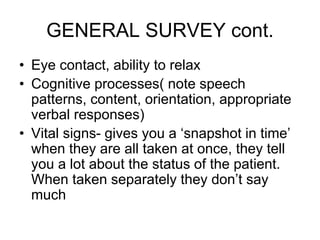 GENERAL SURVEY cont.
• Eye contact, ability to relax
• Cognitive processes( note speech
patterns, content, orientation, appropriate
verbal responses)
• Vital signs- gives you a ‘snapshot in time’
when they are all taken at once, they tell
you a lot about the status of the patient.
When taken separately they don’t say
much
 