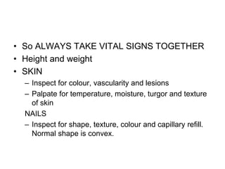 • So ALWAYS TAKE VITAL SIGNS TOGETHER
• Height and weight
• SKIN
– Inspect for colour, vascularity and lesions
– Palpate for temperature, moisture, turgor and texture
of skin
NAILS
– Inspect for shape, texture, colour and capillary refill.
Normal shape is convex.
 