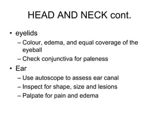 HEAD AND NECK cont.
• eyelids
– Colour, edema, and equal coverage of the
eyeball
– Check conjunctiva for paleness
• Ear
– Use autoscope to assess ear canal
– Inspect for shape, size and lesions
– Palpate for pain and edema
 
