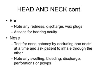 HEAD AND NECK cont.
• Ear
– Note any redness, discharge, wax plugs
– Assess for hearing acuity
• Nose
– Test for nose patency by occluding one nostril
at a time and ask patient to inhale through the
other
– Note any swelling, bleeding, discharge,
perforations or polyps
 
