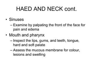 HAED AND NECK cont.
• Sinuses
– Examine by palpating the front of the face for
pain and edema
• Mouth and pharynx
– Inspect the lips, gums, and teeth, tongue,
hard and soft palate
– Assess the mucous membrane for colour,
lesions and swelling
 