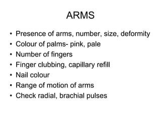 ARMS
• Presence of arms, number, size, deformity
• Colour of palms- pink, pale
• Number of fingers
• Finger clubbing, capillary refill
• Nail colour
• Range of motion of arms
• Check radial, brachial pulses
 