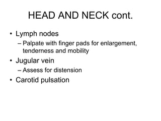 HEAD AND NECK cont.
• Lymph nodes
– Palpate with finger pads for enlargement,
tenderness and mobility
• Jugular vein
– Assess for distension
• Carotid pulsation
 