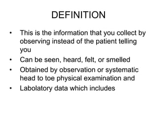 DEFINITION
• This is the information that you collect by
observing instead of the patient telling
you
• Can be seen, heard, felt, or smelled
• Obtained by observation or systematic
head to toe physical examination and
• Labolatory data which includes
 