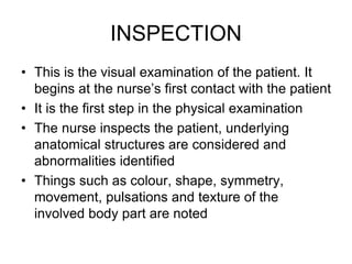 INSPECTION
• This is the visual examination of the patient. It
begins at the nurse’s first contact with the patient
• It is the first step in the physical examination
• The nurse inspects the patient, underlying
anatomical structures are considered and
abnormalities identified
• Things such as colour, shape, symmetry,
movement, pulsations and texture of the
involved body part are noted
 