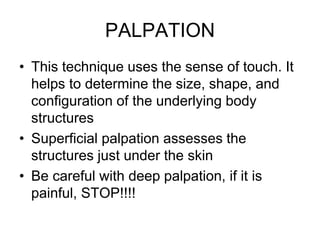 PALPATION
• This technique uses the sense of touch. It
helps to determine the size, shape, and
configuration of the underlying body
structures
• Superficial palpation assesses the
structures just under the skin
• Be careful with deep palpation, if it is
painful, STOP!!!!
 