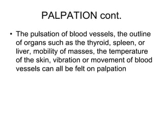 PALPATION cont.
• The pulsation of blood vessels, the outline
of organs such as the thyroid, spleen, or
liver, mobility of masses, the temperature
of the skin, vibration or movement of blood
vessels can all be felt on palpation
 
