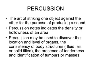 PERCUSSION
• The art of striking one object against the
other for the purpose of producing a sound
• Percussion notes indicates the density or
hollowness of an area
• Percussion may be used to discover the
location and level of organs, the
consistency of body structures ( fluid ,air
or solid filled), the presence of tenderness
and identification of tumours or masses
 