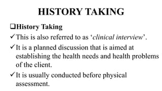 HISTORY TAKING
History Taking
This is also referred to as ‘clinical interview’.
It is a planned discussion that is aimed at
establishing the health needs and health problems
of the client.
It is usually conducted before physical
assessment.
 