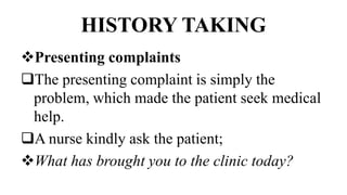 HISTORY TAKING
Presenting complaints
The presenting complaint is simply the
problem, which made the patient seek medical
help.
A nurse kindly ask the patient;
What has brought you to the clinic today?
 