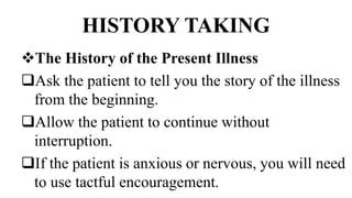 HISTORY TAKING
The History of the Present Illness
Ask the patient to tell you the story of the illness
from the beginning.
Allow the patient to continue without
interruption.
If the patient is anxious or nervous, you will need
to use tactful encouragement.
 