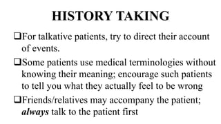 HISTORY TAKING
For talkative patients, try to direct their account
of events.
Some patients use medical terminologies without
knowing their meaning; encourage such patients
to tell you what they actually feel to be wrong
Friends/relatives may accompany the patient;
always talk to the patient first
 