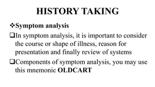 HISTORY TAKING
Symptom analysis
In symptom analysis, it is important to consider
the course or shape of illness, reason for
presentation and finally review of systems
Components of symptom analysis, you may use
this mnemonic OLDCART
 